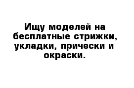 Ищу моделей на бесплатные стрижки, укладки, прически и окраски.